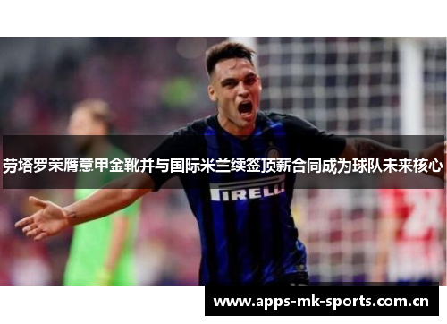 劳塔罗荣膺意甲金靴并与国际米兰续签顶薪合同成为球队未来核心
